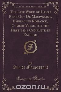 The Life Work of Henri Rene Guy De Maupassant, Embracing Romance, Comedy Verse, for the First Time Complete in English (Classic Reprint)