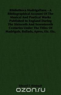 Bibliotheca Madrigaliana - A Bibliographical Account Of The Musical And Poetical Works Published In England During The Sixteenth And Seventeenth Centuries Under The Titles Of Madrigals, Balla