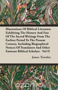 Illustrations of Biblical Literature Exhibiting the History and Fate of the Sacred Writings from the Earliest Period to the Present Century, Including