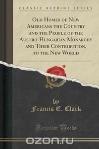 Old Homes of New Americans the Country and the People of the Austro-Hungarian Monarchy and Their Contribution, to the New World (Classic Reprint)