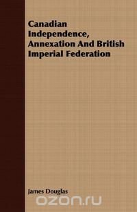 Canadian Independence, Annexation And British Imperial Federation