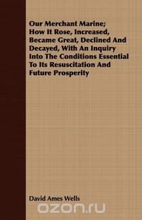 Our Merchant Marine; How It Rose, Increased, Became Great, Declined And Decayed, With An Inquiry Into The Conditions Essential To Its Resuscitation And Future Prosperity