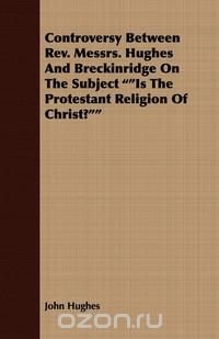 Controversy Between REV. Messrs. Hughes and Breckinridge on the Subject Is the Protestant Religion of Christ?