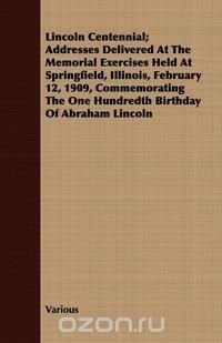 Lincoln Centennial; Addresses Delivered At The Memorial Exercises Held At Springfield, Illinois, February 12, 1909, Commemorating The One Hundredth Birthday Of Abraham Lincoln