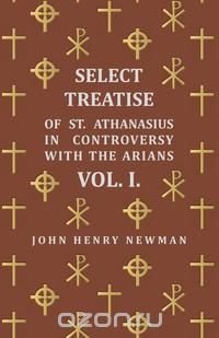 Select Treatise of St. Athanasius in Controversy with the Arians Vol. I