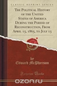 The Political History of the United States of America During the Period of Reconstruction, From April 15, 1865, to July 15 (Classic Reprint)