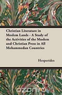 Christian Literature in Moslem Lands - A Study of the Activities of the Moslem and Christian Press in All Mohammedan Countries