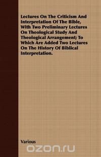 Lectures on the Criticism and Interpretation of the Bible, with Two Preliminary Lectures on Theological Study and Theological Arrangement; To Which AR