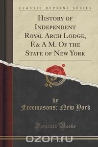 History of Independent Royal Arch Lodge, F.& A M. Of the State of New York (Classic Reprint)