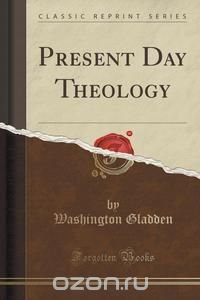 Washington Gladden - «Present Day Theology (Classic Reprint)»