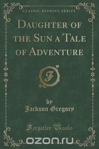 Daughter of the Sun a Tale of Adventure (Classic Reprint)