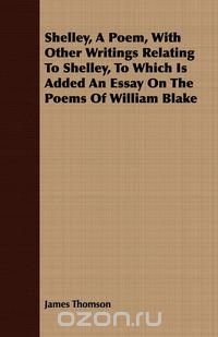 Shelley, a Poem, with Other Writings Relating to Shelley, to Which Is Added an Essay on the Poems of William Blake