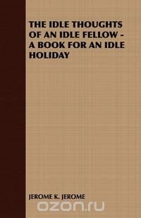 The Idle Thoughts of an Idle Fellow - A Book for an Idle Holiday