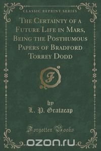 The Certainty of a Future Life in Mars, Being the Posthumous Papers of Bradford Torrey Dodd (Classic Reprint)