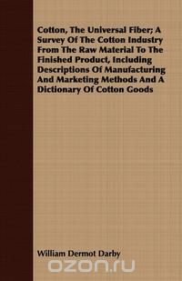 Cotton, The Universal Fiber; A Survey Of The Cotton Industry From The Raw Material To The Finished Product, Including Descriptions Of Manufacturing And Marketing Methods And A Dictionary Of C