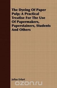 The Dyeing Of Paper Pulp; A Practical Treatise For The Use Of Papermakers, Paperstainers, Students And Others