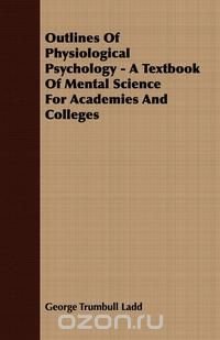 Outlines Of Physiological Psychology - A Textbook Of Mental Science For Academies And Colleges