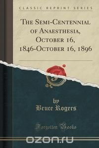 Bruce Rogers - «The Semi-Centennial of Anaesthesia, October 16, 1846-October 16, 1896 (Classic Reprint)»