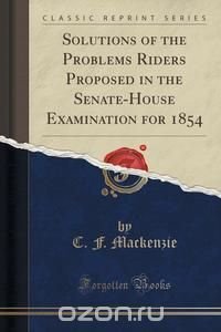 C. F. Mackenzie - «Solutions of the Problems Riders Proposed in the Senate-House Examination for 1854 (Classic Reprint)»