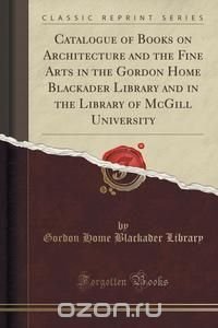 Catalogue of Books on Architecture and the Fine Arts in the Gordon Home Blackader Library and in the Library of McGill University (Classic Reprint)