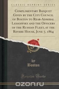 Complimentary Banquet Given by the City Council of Boston to Rear-Admiral Lessoffsky and the Officers of the Russian Fleet, at the Revere House, June 7, 1864 (Classic Reprint)