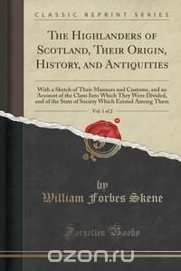 The Highlanders of Scotland, Their Origin, History, and Antiquities, Vol. 1 of 2