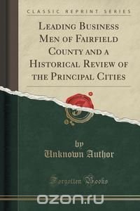 Leading Business Men of Fairfield County and a Historical Review of the Principal Cities (Classic Reprint)