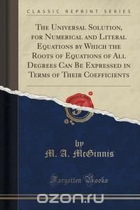 The Universal Solution, for Numerical and Literal Equations by Which the Roots of Equations of All Degrees Can Be Expressed in Terms of Their Coefficients (Classic Reprint)