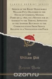 Speech of the Right Honourable William Pitt, Delivered in the House of Commons, Monday, February 3, 1800, on a Motion for an Address to the Throne, Approving of the Answers Returned to the Co