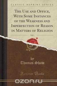  - «The Use and Office, With Some Instances of the Weakness and Imperfection of Reason in Matters of Religion, Vol. 1 (Classic Reprint)»