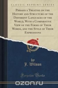 Phrasis a Treatise on the History and Structure of the Different Languages of the World, With a Comparative View of the Forms of Their Words, and the Style of Their Expressions (Classic Repri