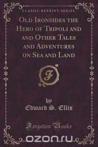 Old Ironsides the Hero of Tripoli and and Other Tales and Adventures on Sea and Land (Classic Reprint)