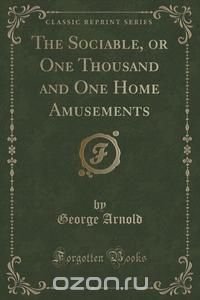 The Sociable, or One Thousand and One Home Amusements (Classic Reprint)