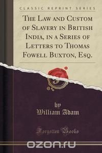 The Law and Custom of Slavery in British India, in a Series of Letters to Thomas Fowell Buxton, Esq. (Classic Reprint)