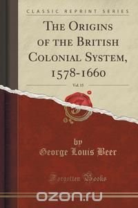 The Origins of the British Colonial System, 1578-1660, Vol. 15 (Classic Reprint)