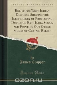 Relief for West-Indian Distress, Shewing the Inefficiency of Protecting Duties on East-India Sugar, and Pointing Out Other Modes of Certain Relief (Classic Reprint)