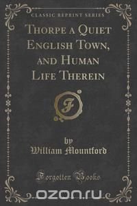 Thorpe a Quiet English Town, and Human Life Therein (Classic Reprint)