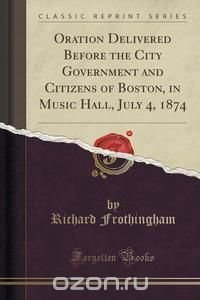 Oration Delivered Before the City Government and Citizens of Boston, in Music Hall, July 4, 1874 (Classic Reprint)