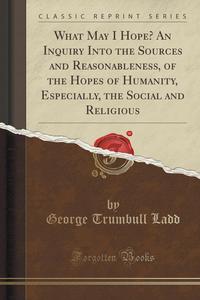 What May I Hope? An Inquiry Into the Sources and Reasonableness, of the Hopes of Humanity, Especially, the Social and Religious (Classic Reprint)