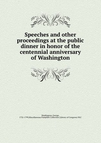 Speeches and other proceedings at the public dinner in honor of the centennial anniversary of Washington