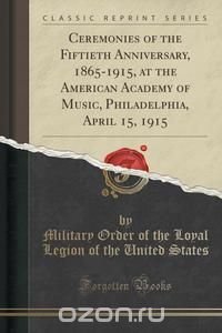 Ceremonies of the Fiftieth Anniversary, 1865-1915, at the American Academy of Music, Philadelphia, April 15, 1915 (Classic Reprint)