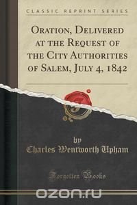 Oration, Delivered at the Request of the City Authorities of Salem, July 4, 1842 (Classic Reprint)