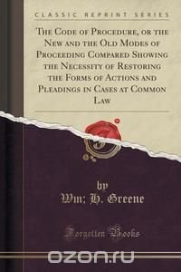 The Code of Procedure, or the New and the Old Modes of Proceeding Compared Showing the Necessity of Restoring the Forms of Actions and Pleadings in Cases at Common Law (Classic Reprint)