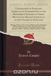 Confessions of Faith and Formulas of Subscription in the Reformed Churches of Great Britain and Ireland Especially in the Church of Scotland