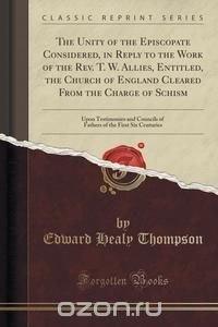 The Unity of the Episcopate Considered, in Reply to the Work of the Rev. T. W. Allies, Entitled, the Church of England Cleared From the Charge of Schism