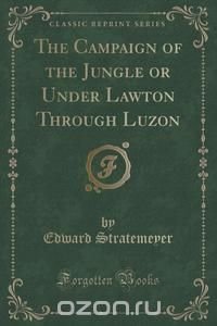 The Campaign of the Jungle or Under Lawton Through Luzon (Classic Reprint)