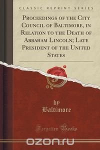 Proceedings of the City Council of Baltimore, in Relation to the Death of Abraham Lincoln; Late President of the United States (Classic Reprint)