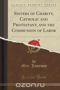 Sisters of Charity, Catholic and Protestant, and the Communion of Labor (Classic Reprint)