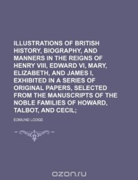 Illustrations of British History, Biography, and Manners in the Reigns of Henry VIII, Edward VI, Mary, Elizabeth, and James I, Exhibited in a Series... Noble Families of Howard, Talbot, and C