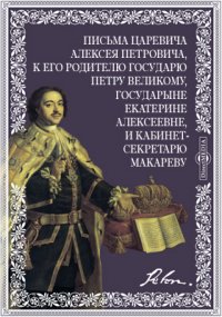 Письма царевича Алексея Петровича, к его родителю государю Петру Великому, государыне Екатерине Алексеевне, и кабинет-секретарю Макареву